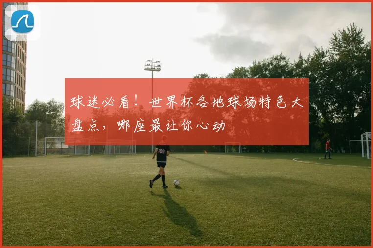 球迷必看！世界杯各地球场特色大盘点，哪座最让你心动