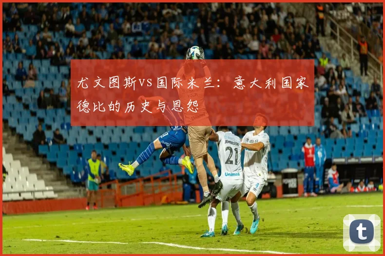 尤文图斯vs国际米兰：意大利国家德比的历史与恩怨