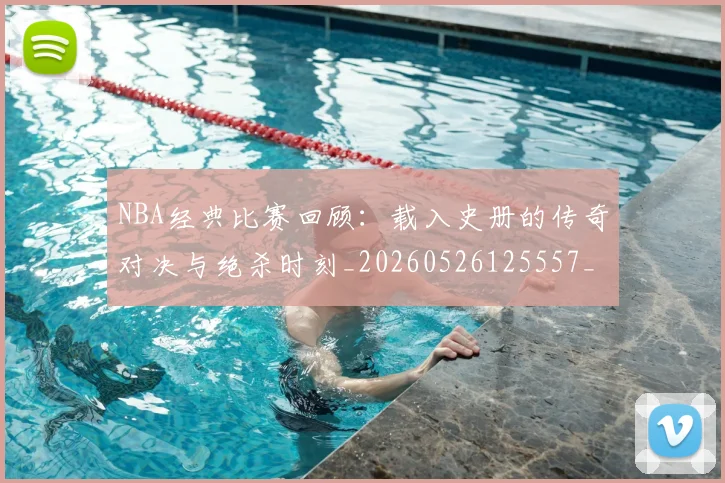 NBA经典比赛回顾：载入史册的传奇对决与绝杀时刻_20260526125557_20260702171339