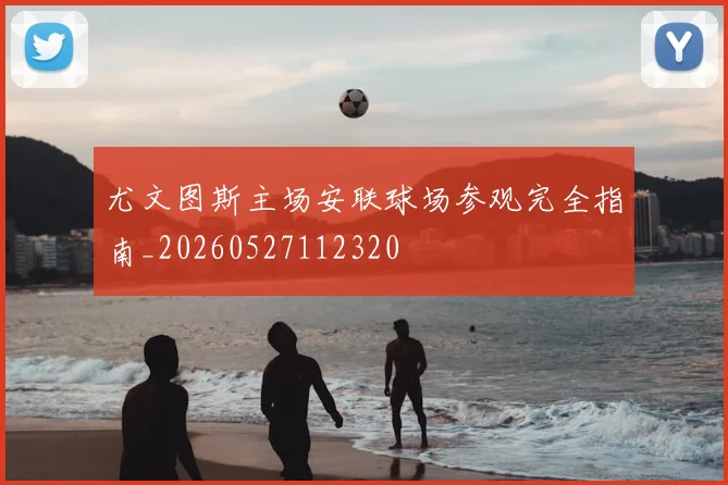 尤文图斯主场安联球场参观完全指南_20260527112320