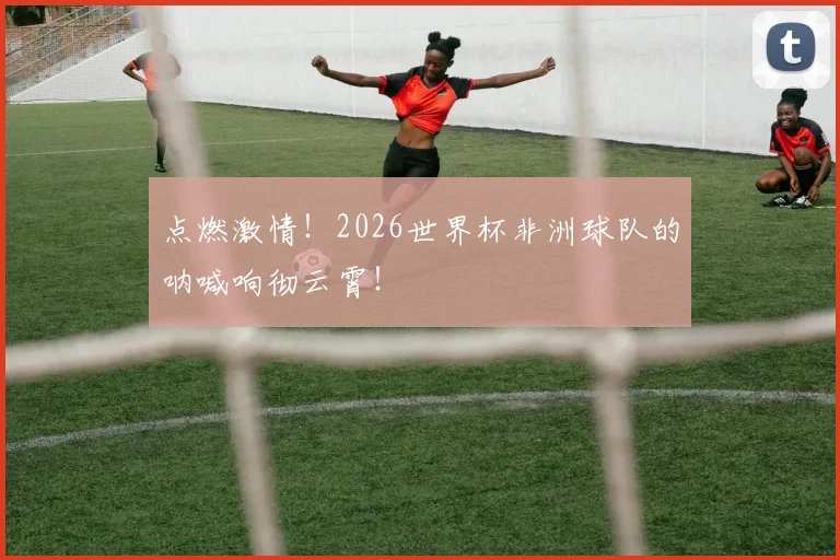 点燃激情！2026世界杯非洲球队的呐喊响彻云霄！