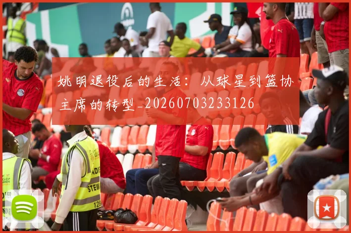 姚明退役后的生活:从球星到篮协主席的转型_20260703233126