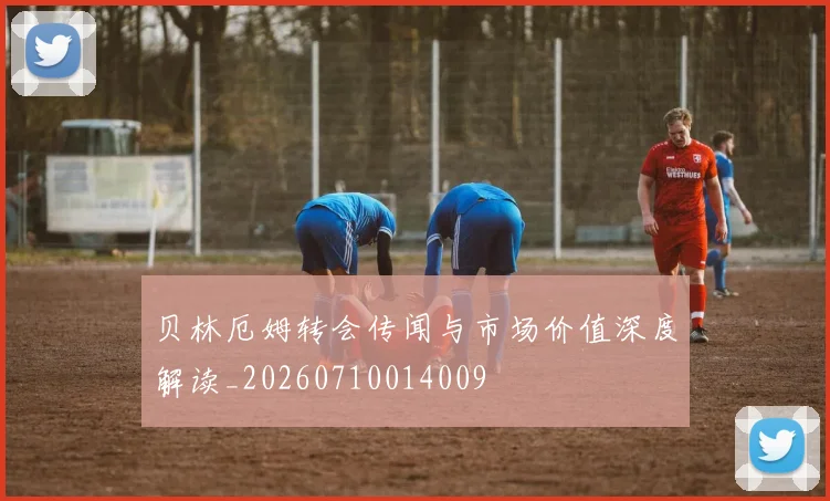 贝林厄姆转会传闻与市场价值深度解读_20260710014009