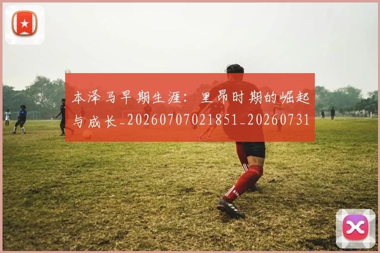 本泽马早期生涯：里昂时期的崛起与成长_20260707021851_20260731174352
