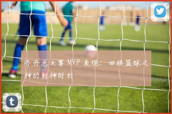乔丹总决赛 MVP 表现:回顾篮球之神的封神时刻