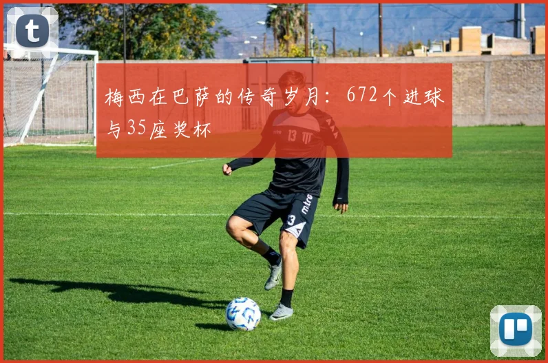 梅西在巴萨的传奇岁月：672个进球与35座奖杯