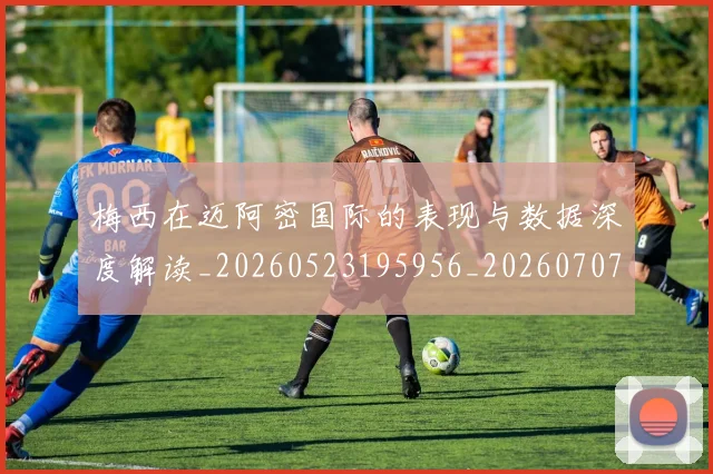 梅西在迈阿密国际的表现与数据深度解读_20260523195956_20260707023114