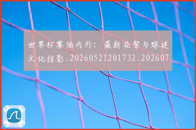 世界杯赛场内外:最新花絮与球迷文化掠影_20260521201732_20260702200822