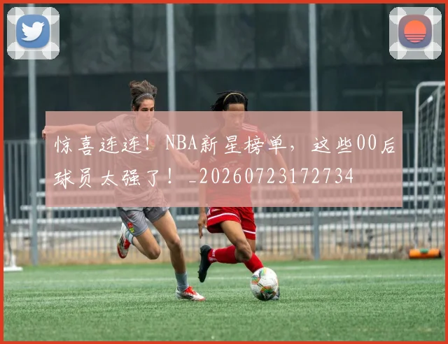 惊喜连连！NBA新星榜单，这些00后球员太强了！_20260723172734