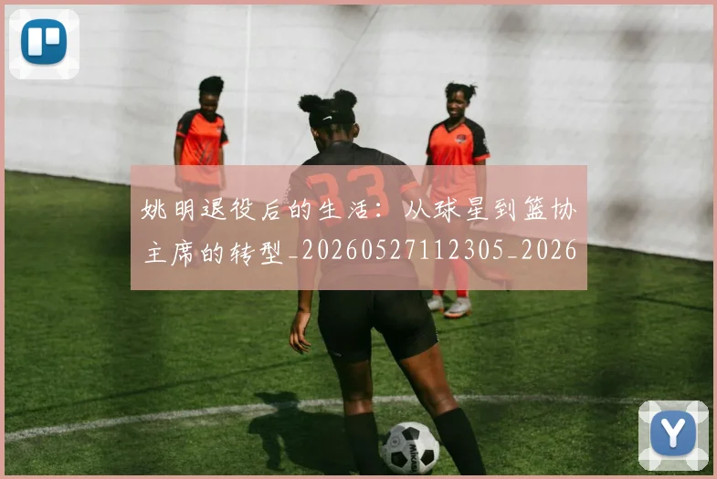 姚明退役后的生活：从球星到篮协主席的转型_20260527112305_20260703233128_20260720192542