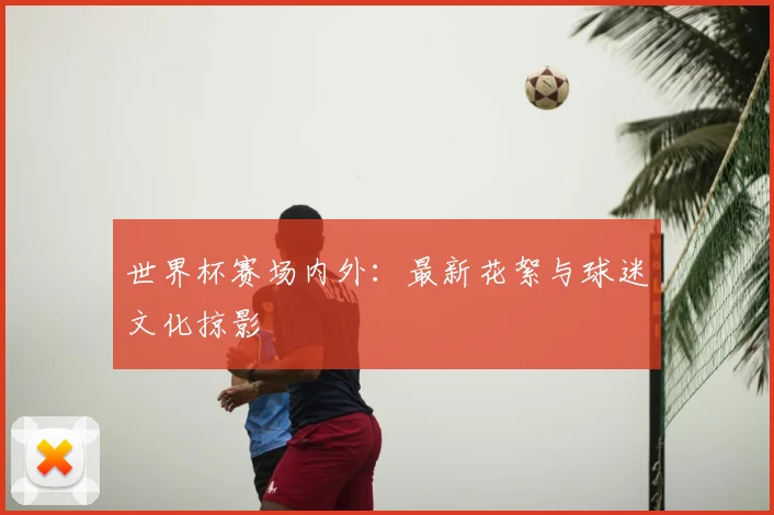 世界杯赛场内外:最新花絮与球迷文化掠影