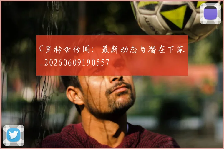 C罗转会传闻：最新动态与潜在下家_20260609190557