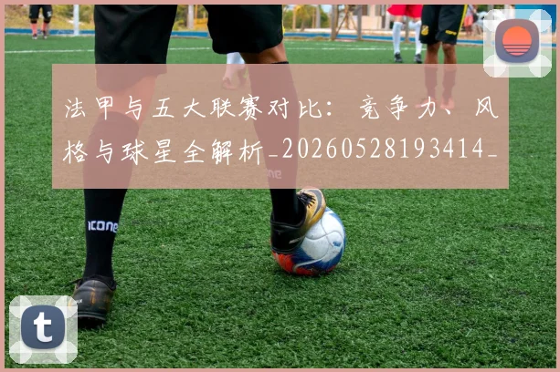 法甲与五大联赛对比：竞争力、风格与球星全解析_20260528193414_20260707153010