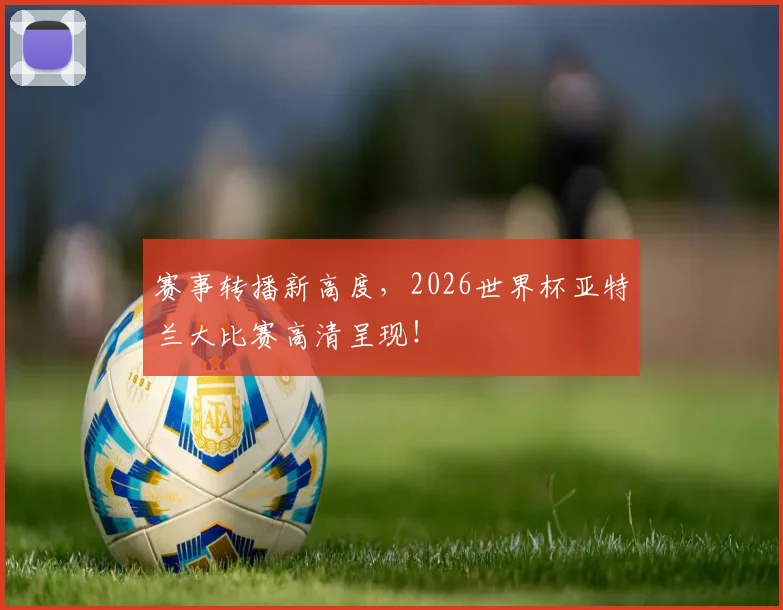 赛事转播新高度，2026世界杯亚特兰大比赛高清呈现！
