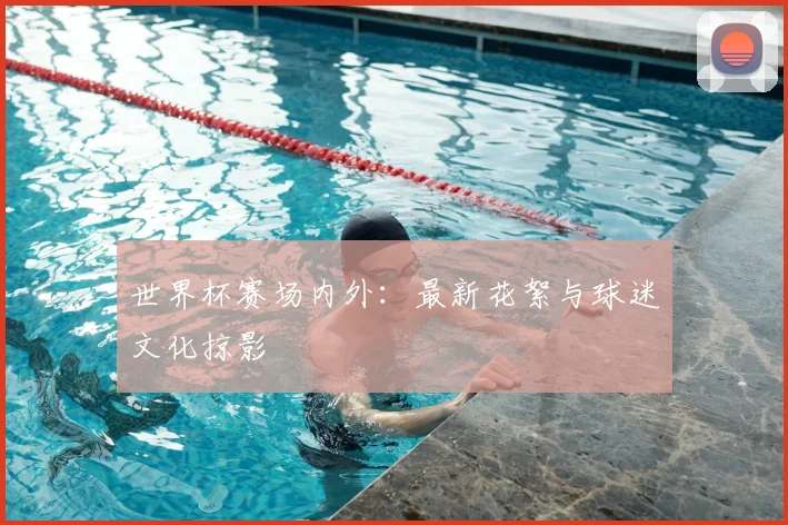 世界杯赛场内外：最新花絮与球迷文化掠影